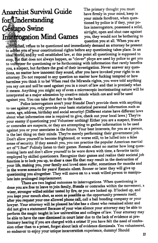 . . . “The primary thought you must Anarchist Survival Guide i yous mind, kep in your minds forefront, when ques- tioned by police is if they, your po- lice interrogators, possessed a solid, airtight, open and shut case against you, they would ot be bothering to ‘question you at all. When you are , reflse to be questioned and immediately demand an attorney b:‘;umem to advlse you of your constitutional rights before any questioning takes place. In an ideal §orid, and by well established law, at this point all questioning is supposed to stop, Blt that does not always happen, as “clever” ploys are used by police to get you to voll for questioning or be forthcoming with information that rarely benefits you, a sispect, but furthers the goal of their investigation. Never answer any ques- tions, no matter how innocent they sound, after you have invoked your right to an attorney. Do not respond to any question no matter how fucking tempted or how harmless you think it to bel When read the Miranda rights, you were told anything you say can and will be sed against you in a court of law and that is precisely what it means, Anything you might say of even a microscopic incriminating nature will be interpreted as a major admission by creative minds which can and will be used against you. You can take that fact to the bank.  ’Police interrogators aren’t your friends! Don’t provide them with anything to use against you, only provide your basic statistical personal information such as name, age, address, birthday and social securityl (Different states have different laws about what information one is required to give, check out your local laws) They’re ‘your enemy if questioning youl Volunteer nothing! Either you re a suspect, friends o comrades are suspects, or they are attempting to gather information to be sed Sgainst you or your associates in the future. Your best interests, for you s a person, i the lat thing on their minds. They’re merely performing their goverament job. Don’t allow yourself to become frightened, o worse still, to be lulled into a fise sense of security. If they assault you, you can practice the popular American martial art of I Suel" Politely listen to their games. Remain silent no matter how long ques- tioning lasts and don’t allow yourself to be wore down with time, a favorite tactic employed by skilled questioners. Recogaize their games and realize their societal job Fanction is to lock you up, to clear & case file that may result in the destruction of your life, making you, your family and loved ones suffr, sometimes for months and 10 the worse scenario for years! Remain silent. Sooner or later they will give up questioning you altogether. They will move on to a weak willed person to manipu- late into prolonged imprisonment.  . There are two logical outcomes to interrogations. When questioning is dome you sre fre toJeave o join fimly, iends or comrades within the movement, a ‘wiser tronger willed soldier tested by fire,or you are locked up.Iflocked up, and You kept your mouth shut, as soon a8 possible as the opportunity presents tself, fter you request your one allowed phone call call a bail bonding company or your lawyer, Your attorney will be pleased he/she has a client who remained silent and did not give a statement! Because of your wise silence your attorney may be able to perform the magic taught in law universities and colleges of law. Your attorney may e able to have th case dismissedin court et due to the lack of evidence at pe- Jiminary hearing if you are charged with & crimel If you have fet the need of confes- sion other than to a priest, forget about lack of evidence dismissals. You volunteered, 50 endeavor to enjoy your unique incarceration experience, dummy! Should  2 